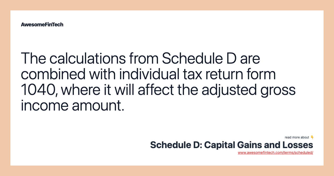 The calculations from Schedule D are combined with individual tax return form 1040, where it will affect the adjusted gross income amount.