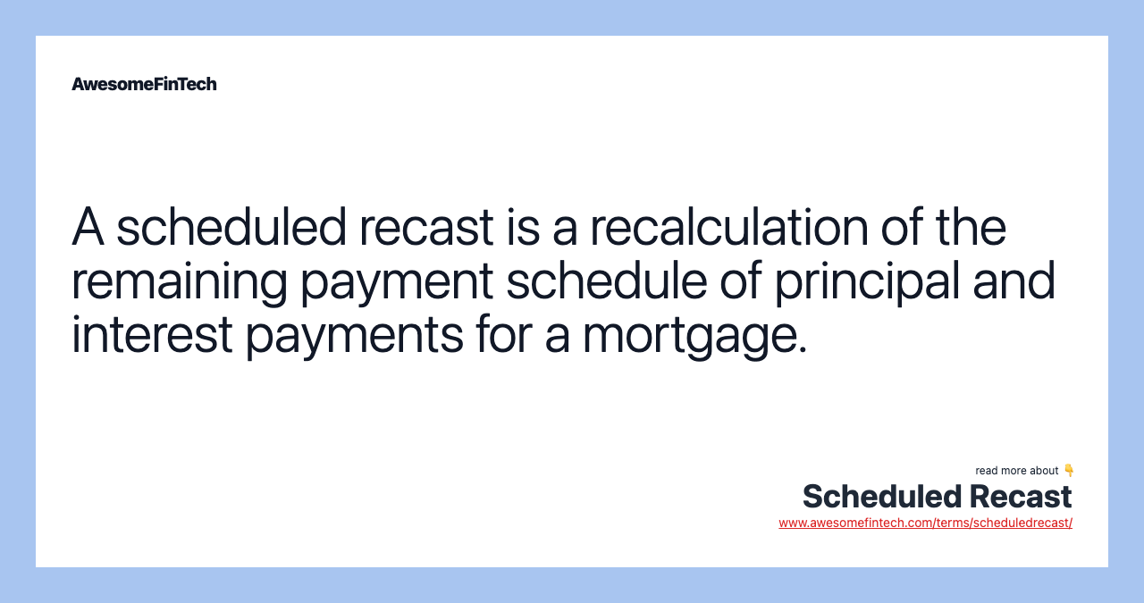 A scheduled recast is a recalculation of the remaining payment schedule of principal and interest payments for a mortgage.