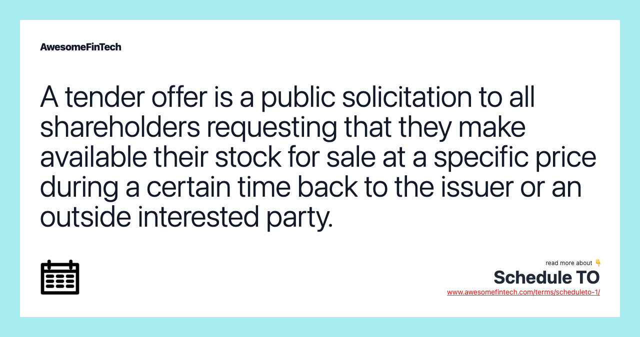 A tender offer is a public solicitation to all shareholders requesting that they make available their stock for sale at a specific price during a certain time back to the issuer or an outside interested party.