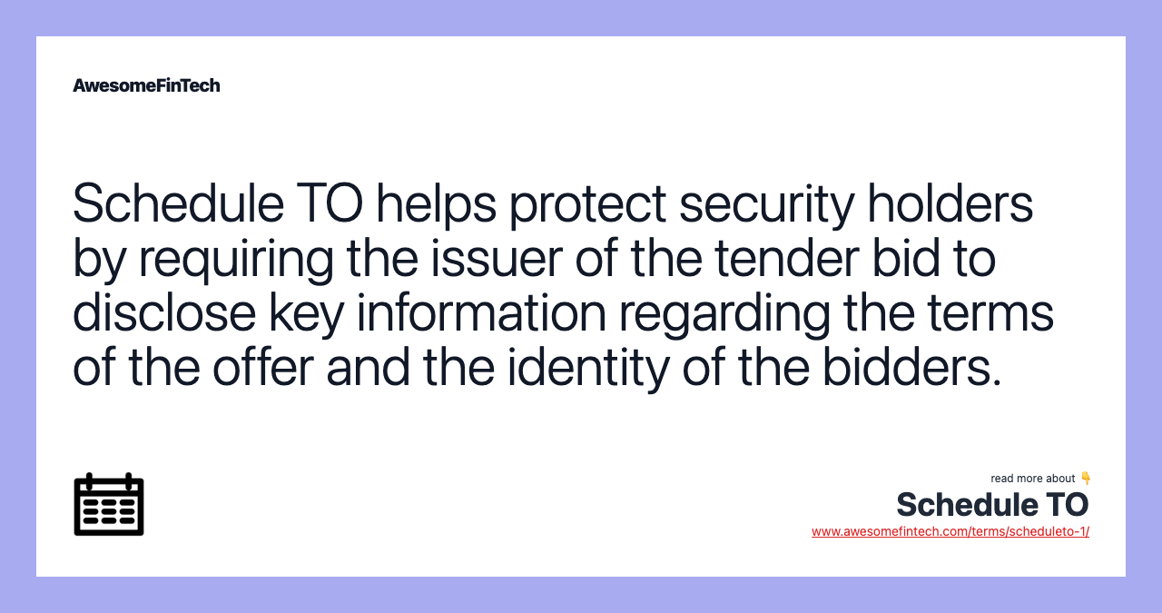Schedule TO helps protect security holders by requiring the issuer of the tender bid to disclose key information regarding the terms of the offer and the identity of the bidders.