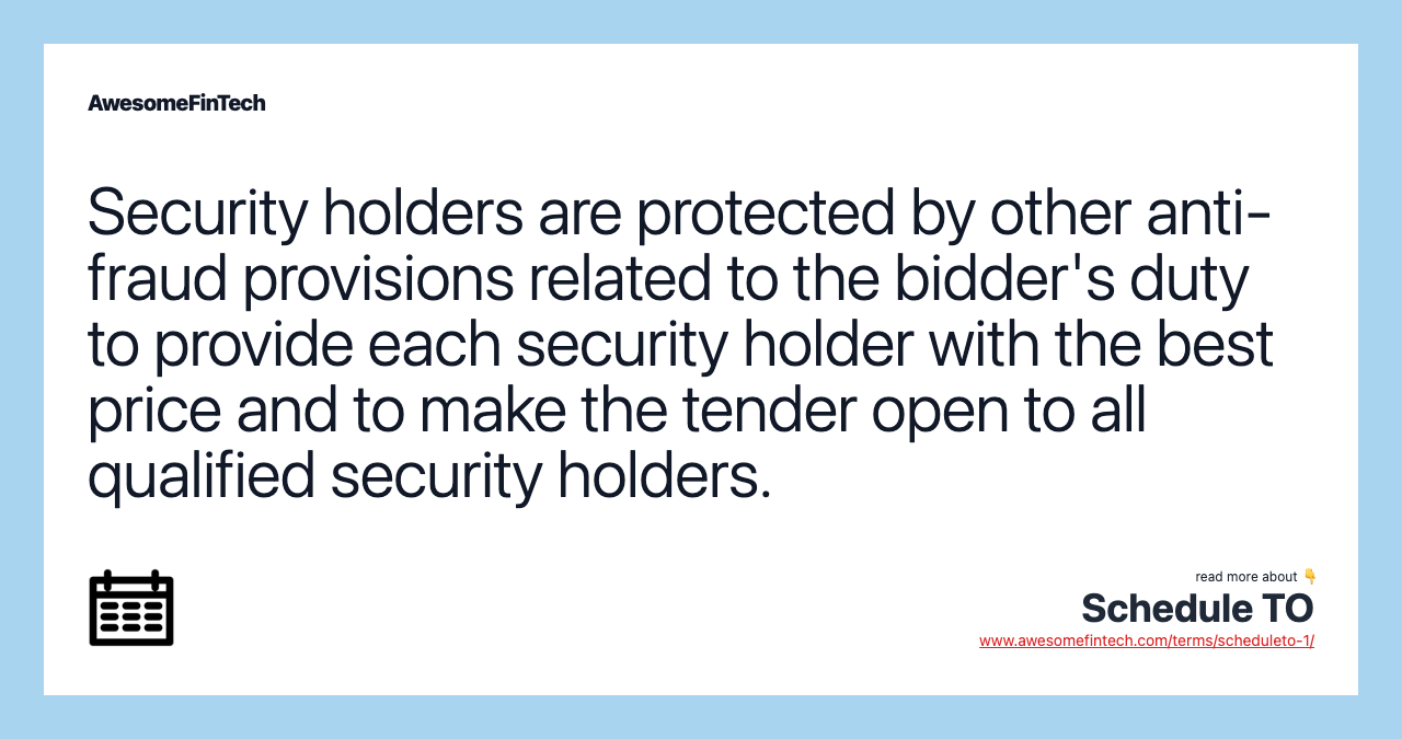 Security holders are protected by other anti-fraud provisions related to the bidder's duty to provide each security holder with the best price and to make the tender open to all qualified security holders.