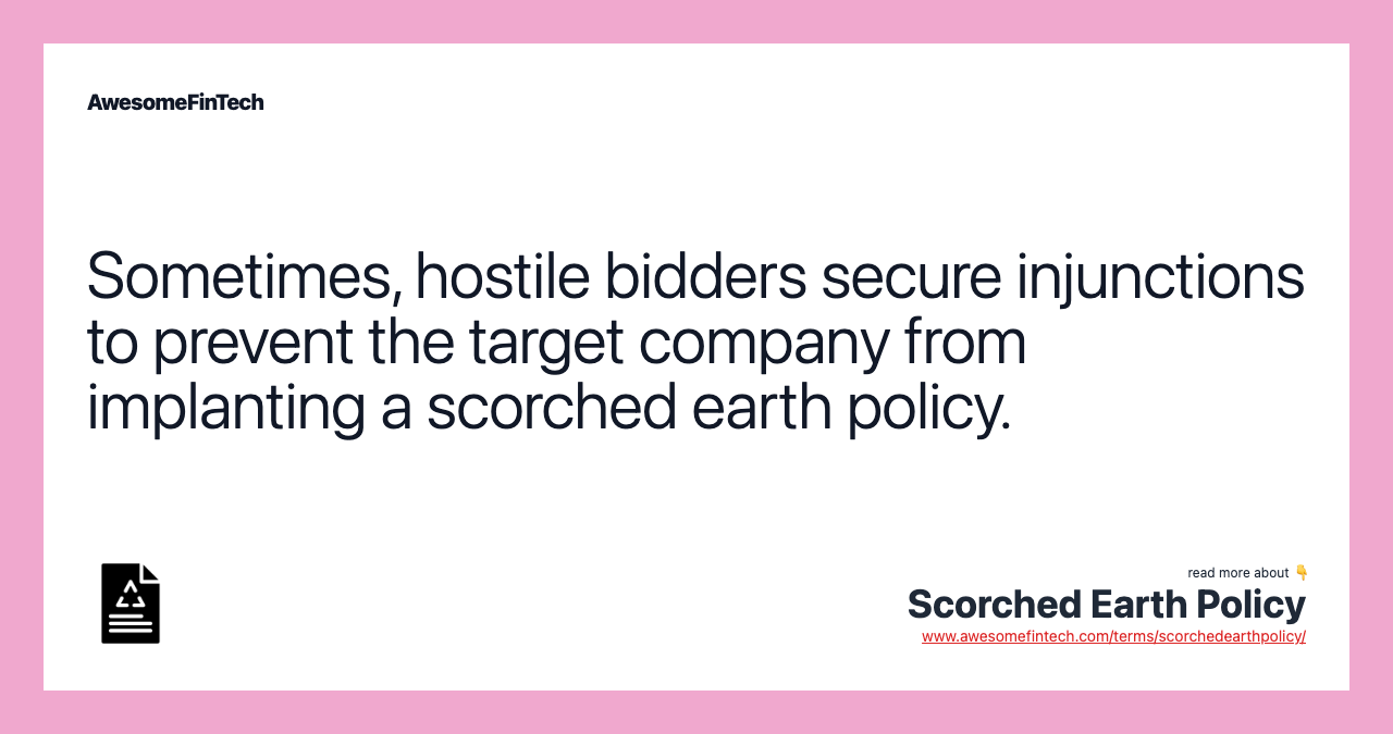 Sometimes, hostile bidders secure injunctions to prevent the target company from implanting a scorched earth policy.