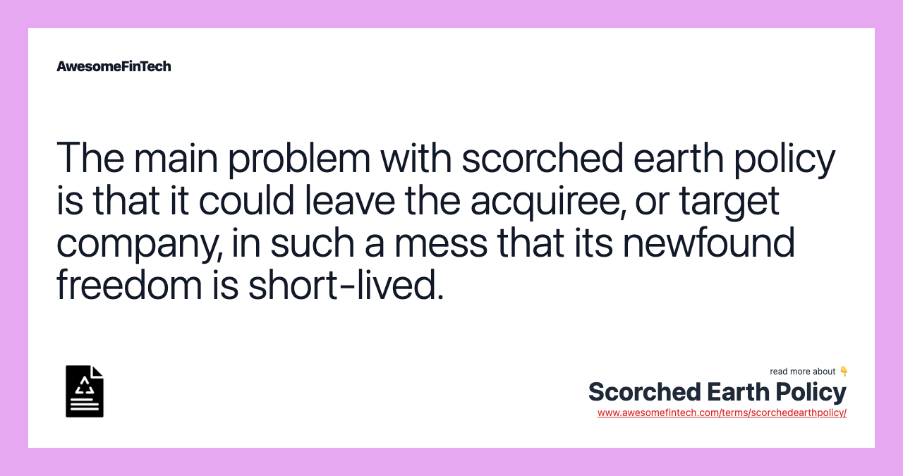 The main problem with scorched earth policy is that it could leave the acquiree, or target company, in such a mess that its newfound freedom is short-lived.