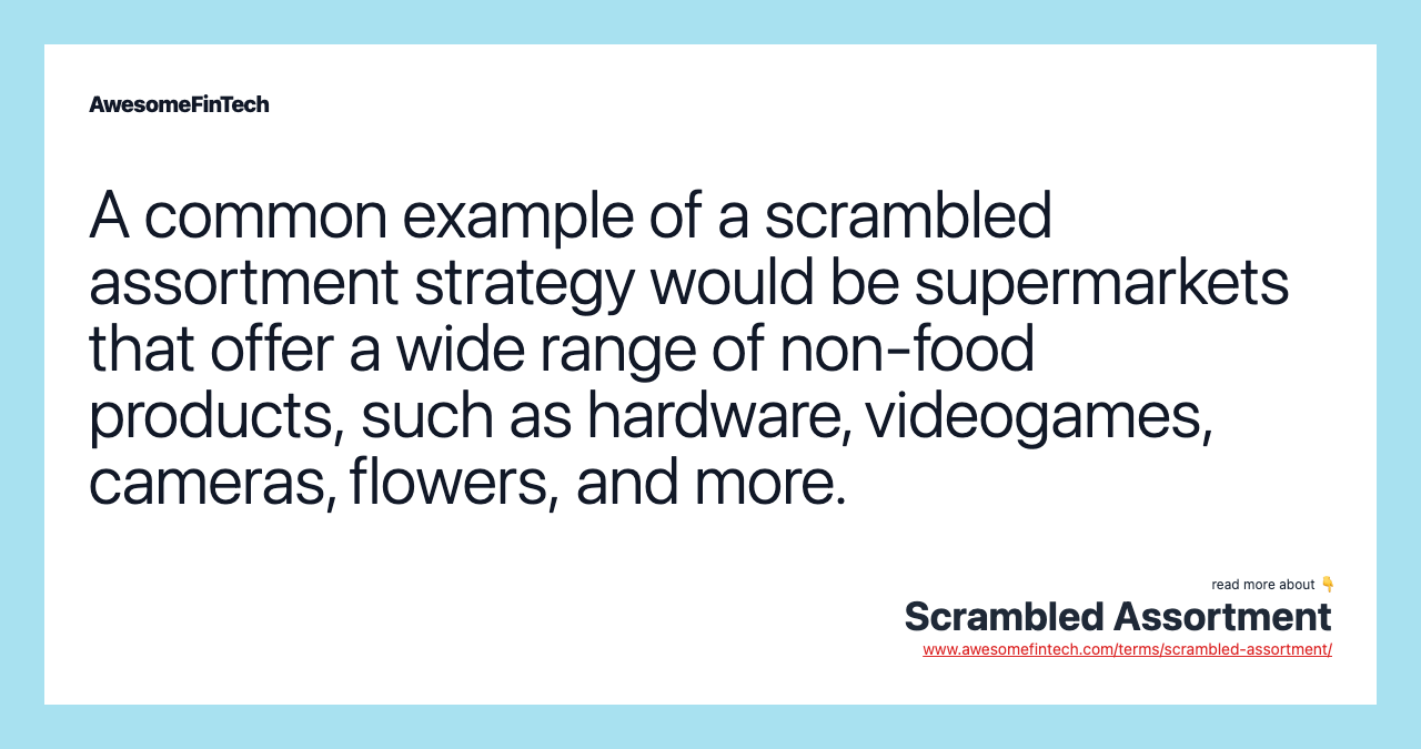 A common example of a scrambled assortment strategy would be supermarkets that offer a wide range of non-food products, such as hardware, videogames, cameras, flowers, and more.