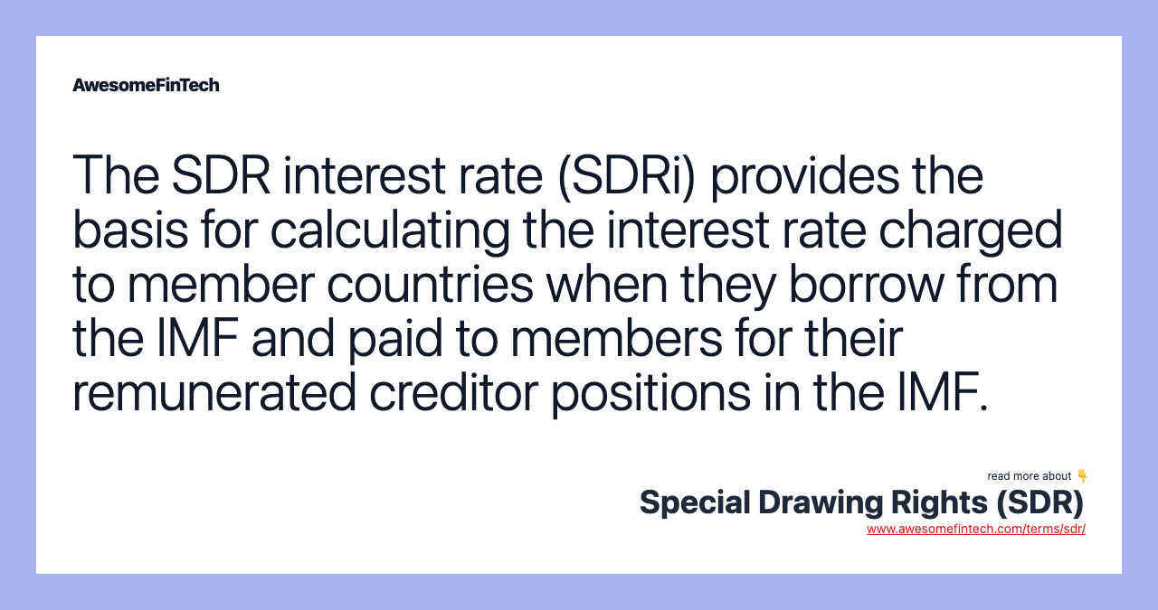 The SDR interest rate (SDRi) provides the basis for calculating the interest rate charged to member countries when they borrow from the IMF and paid to members for their remunerated creditor positions in the IMF.