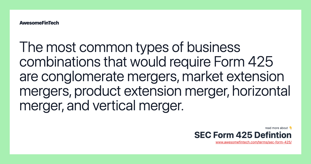 The most common types of business combinations that would require Form 425 are conglomerate mergers, market extension mergers, product extension merger, horizontal merger, and vertical merger.