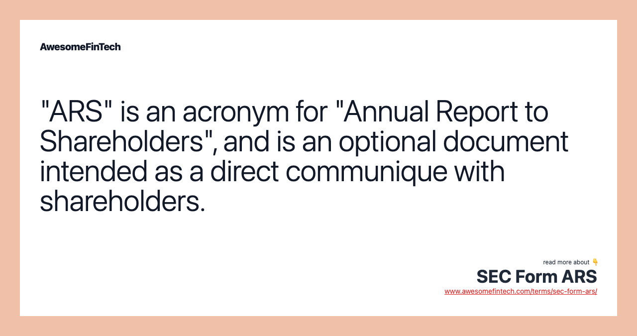 "ARS" is an acronym for "Annual Report to Shareholders", and is an optional document intended as a direct communique with shareholders.