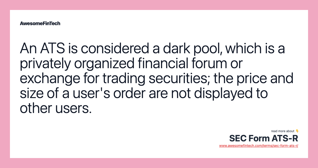 An ATS is considered a dark pool, which is a privately organized financial forum or exchange for trading securities; the price and size of a user's order are not displayed to other users.
