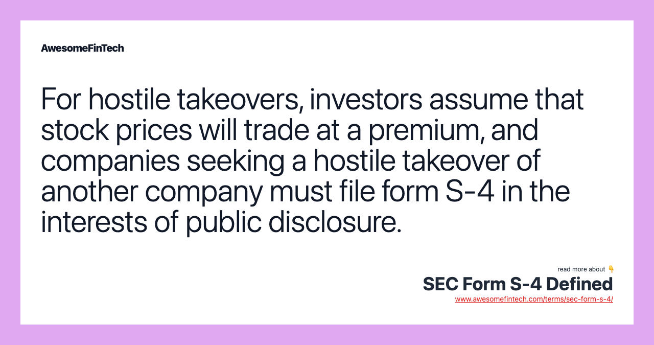 For hostile takeovers, investors assume that stock prices will trade at a premium, and companies seeking a hostile takeover of another company must file form S-4 in the interests of public disclosure.