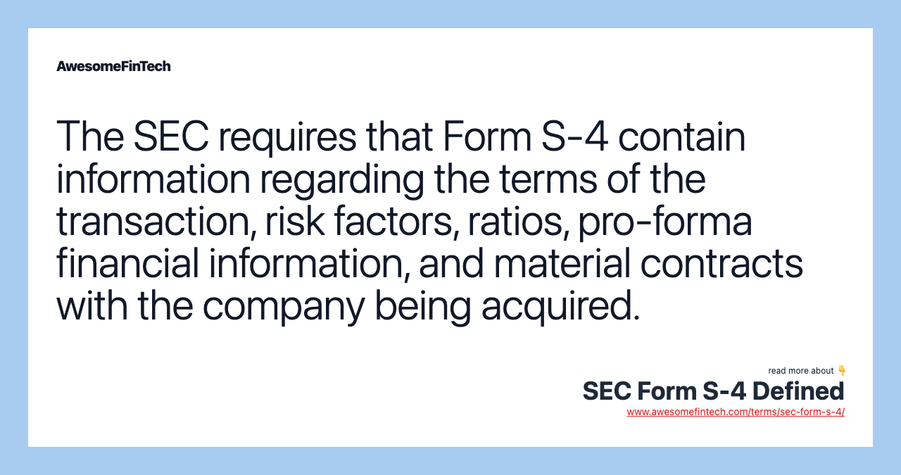 The SEC requires that Form S-4 contain information regarding the terms of the transaction, risk factors, ratios, pro-forma financial information, and material contracts with the company being acquired.