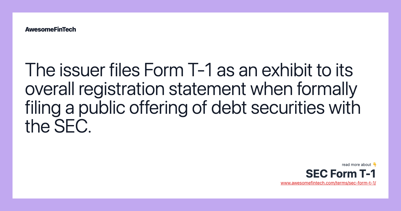 The issuer files Form T-1 as an exhibit to its overall registration statement when formally filing a public offering of debt securities with the SEC.