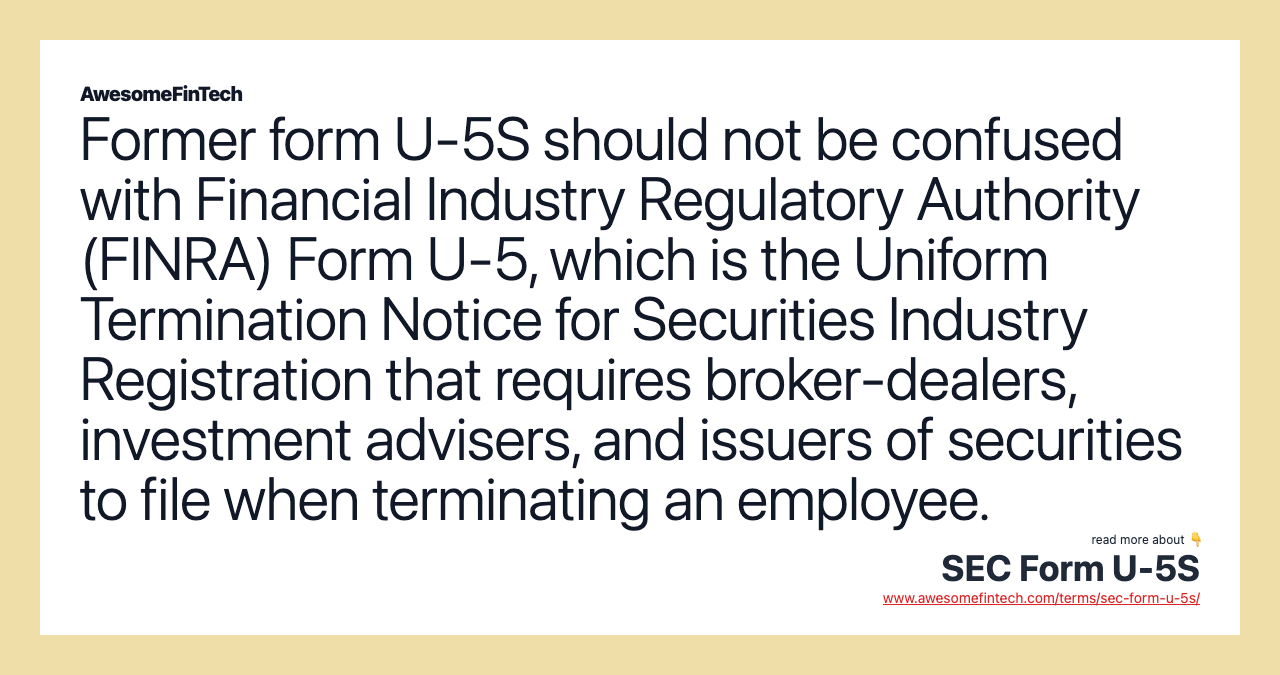 Former form U-5S should not be confused with Financial Industry Regulatory Authority (FINRA) Form U-5, which is the Uniform Termination Notice for Securities Industry Registration that requires broker-dealers, investment advisers, and issuers of securities to file when terminating an employee.