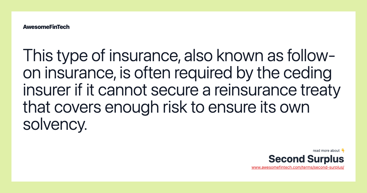 This type of insurance, also known as follow-on insurance, is often required by the ceding insurer if it cannot secure a reinsurance treaty that covers enough risk to ensure its own solvency.