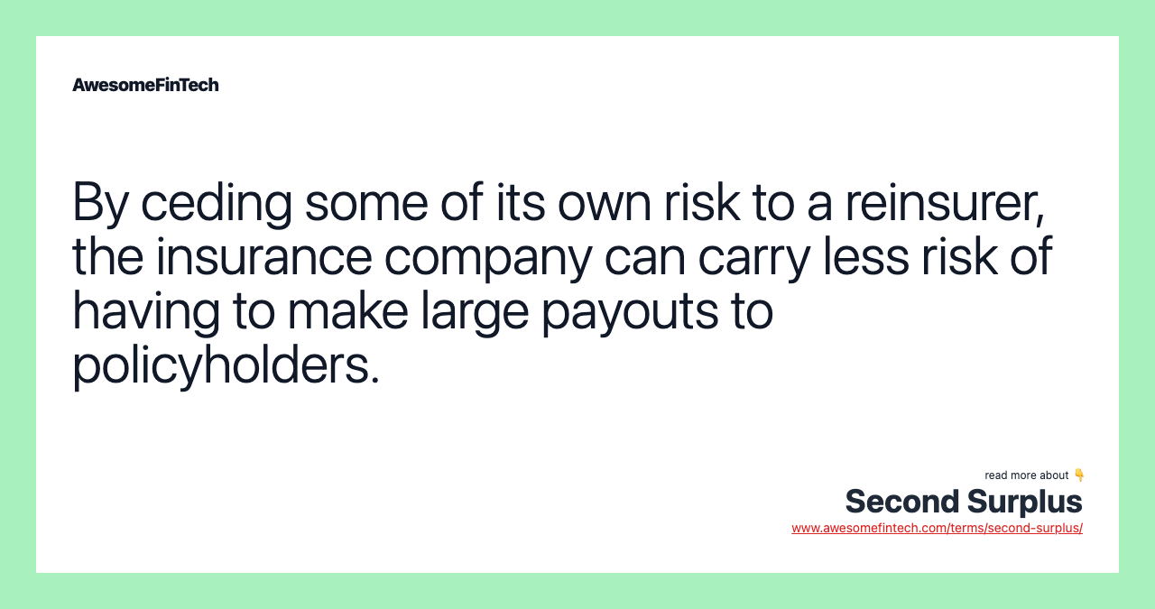 By ceding some of its own risk to a reinsurer, the insurance company can carry less risk of having to make large payouts to policyholders.