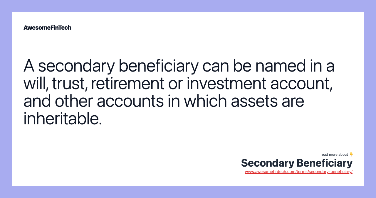 A secondary beneficiary can be named in a will, trust, retirement or investment account, and other accounts in which assets are inheritable.