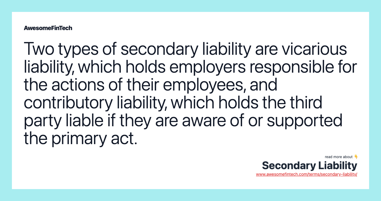 Two types of secondary liability are vicarious liability, which holds employers responsible for the actions of their employees, and contributory liability, which holds the third party liable if they are aware of or supported the primary act.