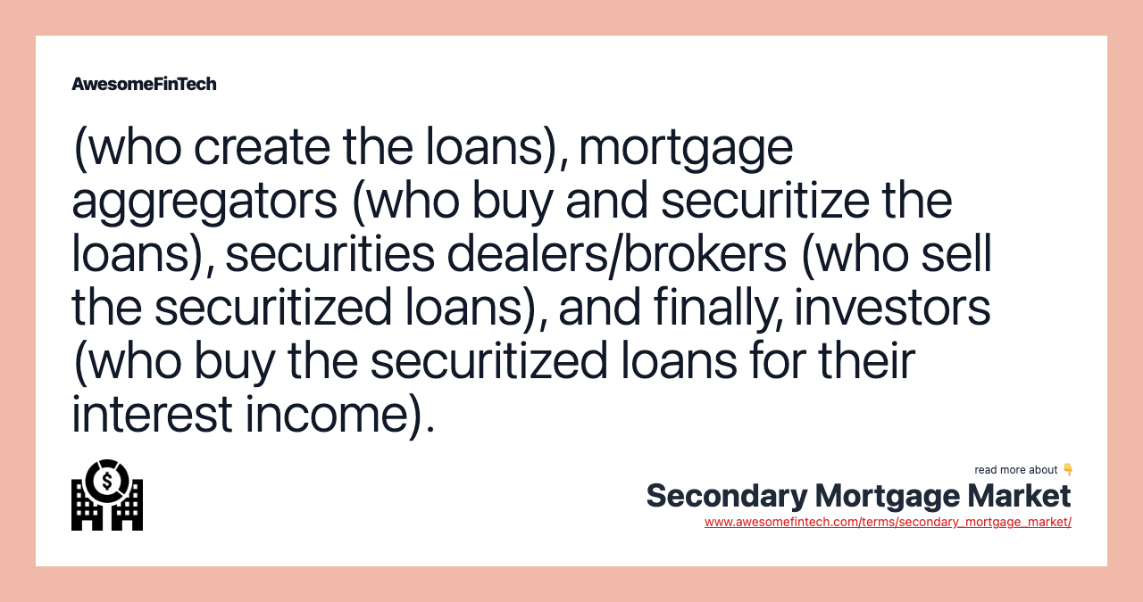 (who create the loans), mortgage aggregators (who buy and securitize the loans), securities dealers/brokers (who sell the securitized loans), and finally, investors (who buy the securitized loans for their interest income).