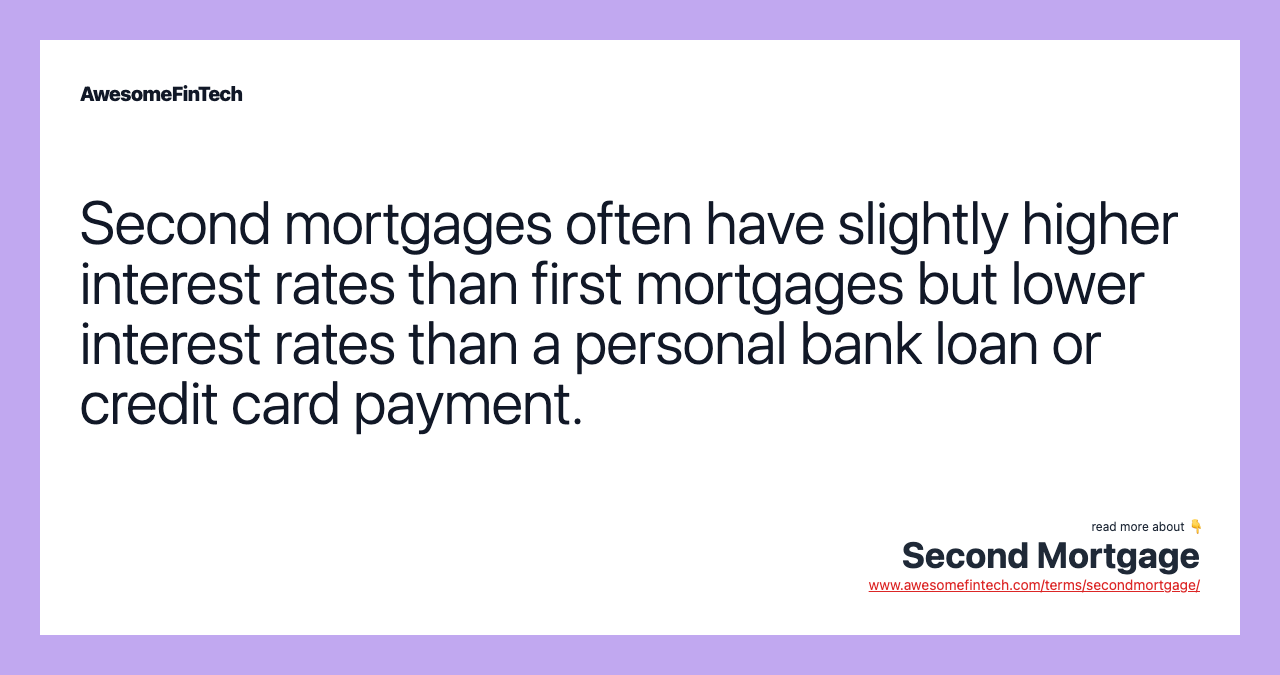 Second mortgages often have slightly higher interest rates than first mortgages but lower interest rates than a personal bank loan or credit card payment.