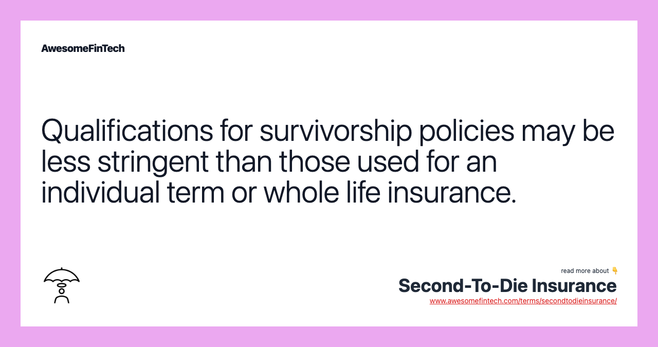 Qualifications for survivorship policies may be less stringent than those used for an individual term or whole life insurance.