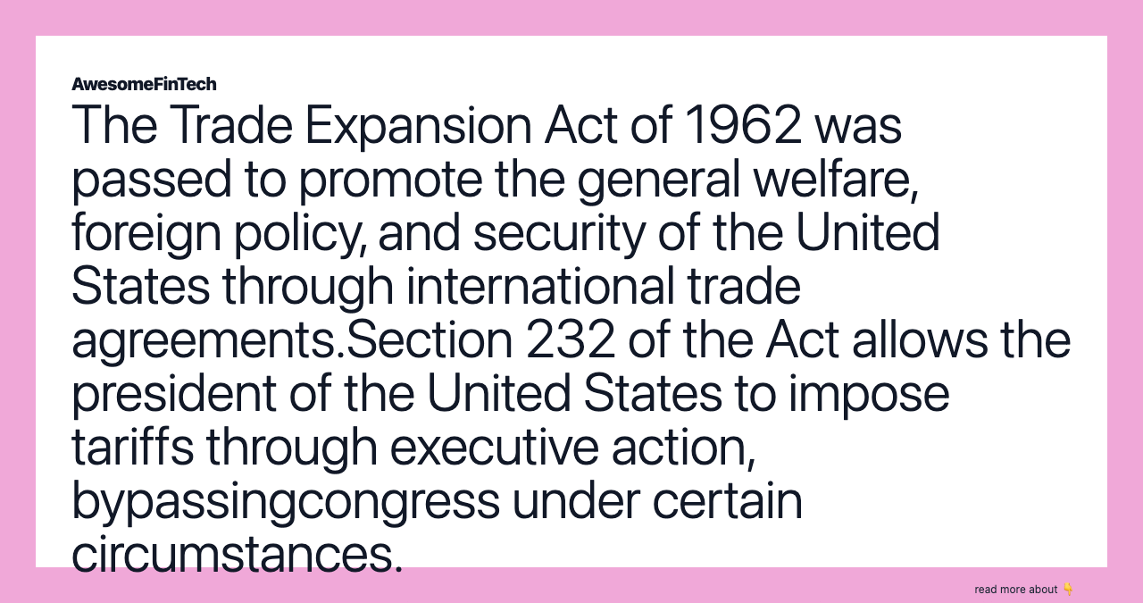 The Trade Expansion Act of 1962 was passed to promote the general welfare, foreign policy, and security of the United States through international trade agreements.Section 232 of the Act allows the president of the United States to impose tariffs through executive action, bypassingcongress under certain circumstances.