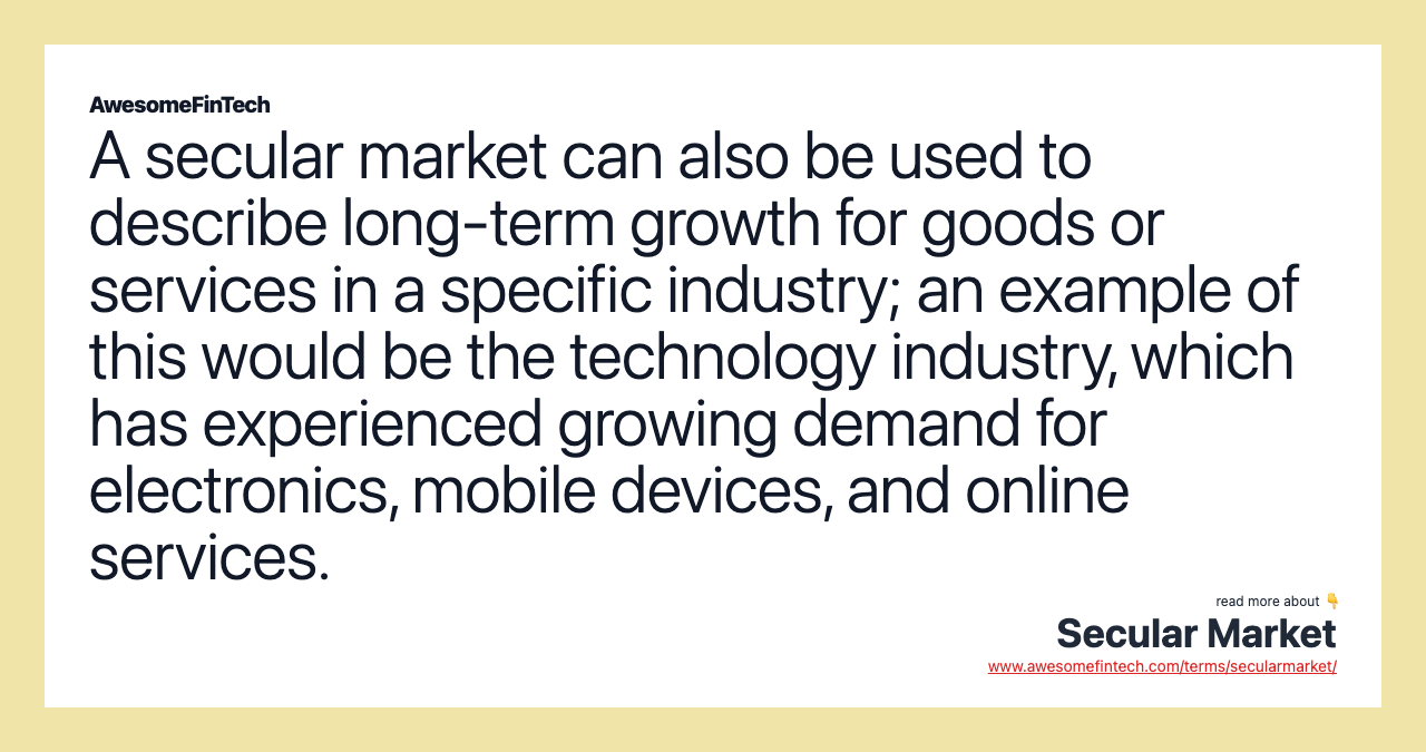 A secular market can also be used to describe long-term growth for goods or services in a specific industry; an example of this would be the technology industry, which has experienced growing demand for electronics, mobile devices, and online services.