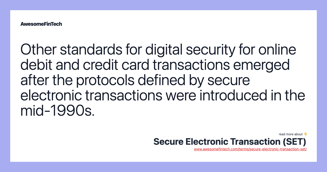 Other standards for digital security for online debit and credit card transactions emerged after the protocols defined by secure electronic transactions were introduced in the mid-1990s.