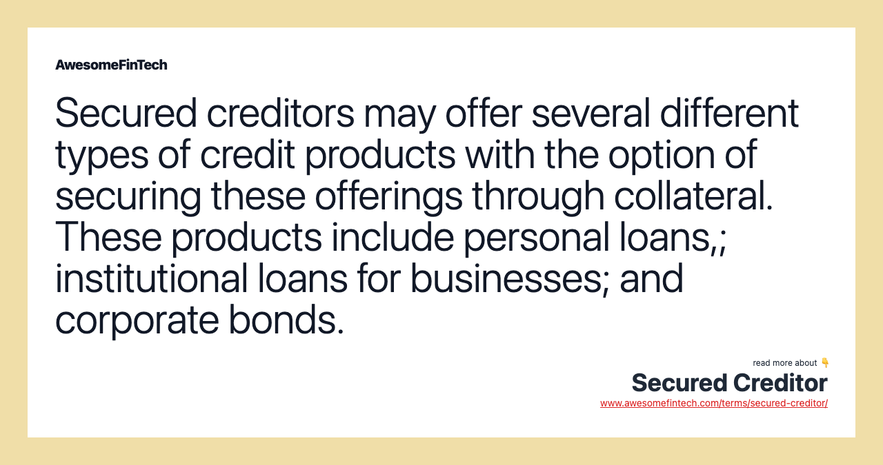 Secured creditors may offer several different types of credit products with the option of securing these offerings through collateral. These products include personal loans,; institutional loans for businesses; and corporate bonds.