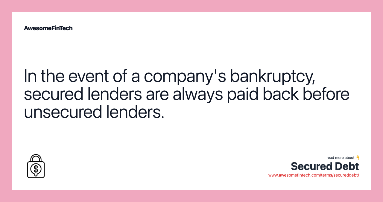 In the event of a company's bankruptcy, secured lenders are always paid back before unsecured lenders.