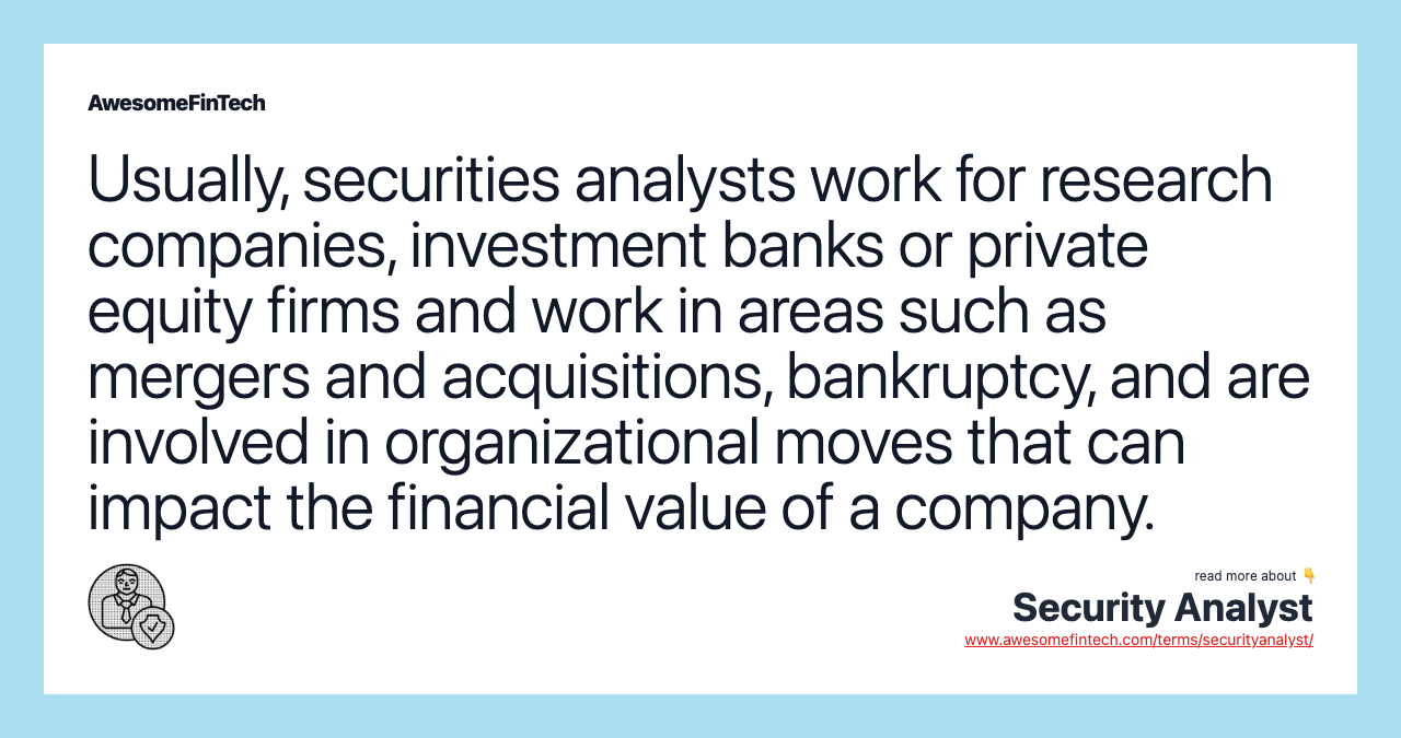 Usually, securities analysts work for research companies, investment banks or private equity firms and work in areas such as mergers and acquisitions, bankruptcy, and are involved in organizational moves that can impact the financial value of a company.