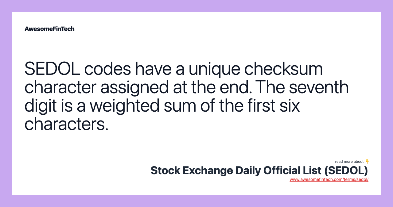 SEDOL codes have a unique checksum character assigned at the end. The seventh digit is a weighted sum of the first six characters.