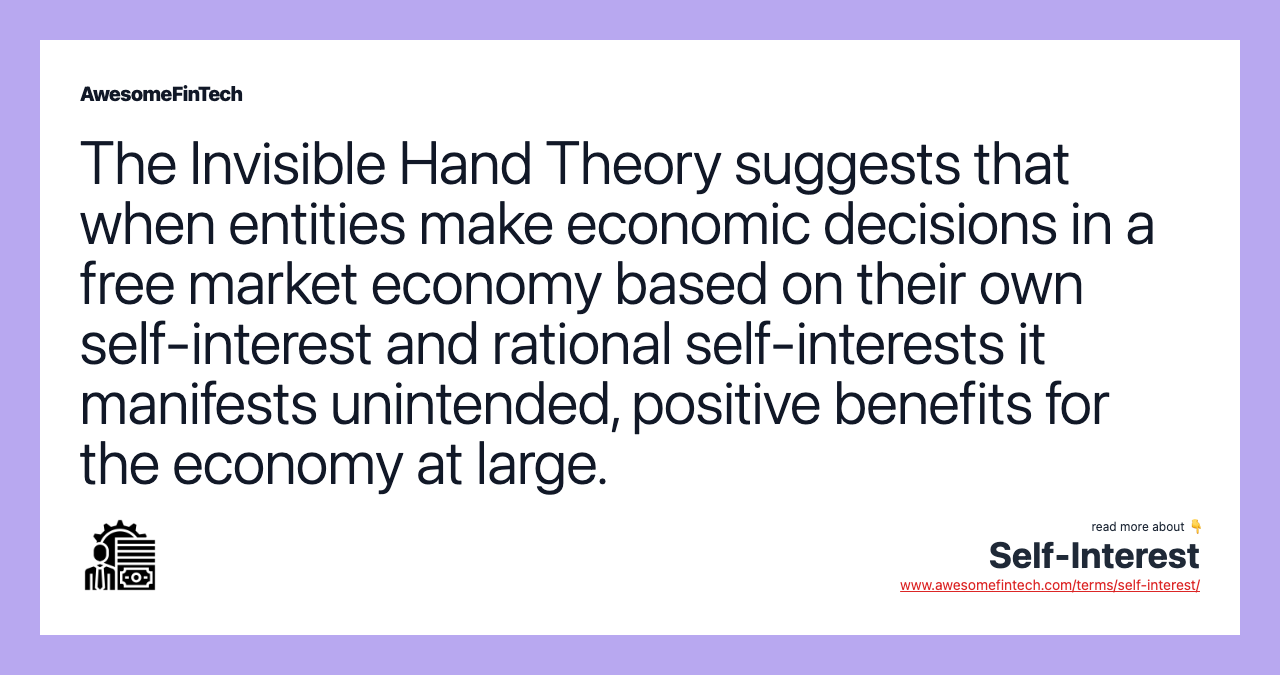 The Invisible Hand Theory suggests that when entities make economic decisions in a free market economy based on their own self-interest and rational self-interests it manifests unintended, positive benefits for the economy at large.