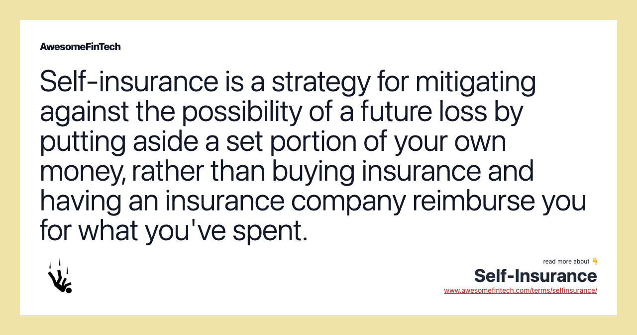 Self-insurance is a strategy for mitigating against the possibility of a future loss by putting aside a set portion of your own money, rather than buying insurance and having an insurance company reimburse you for what you've spent.