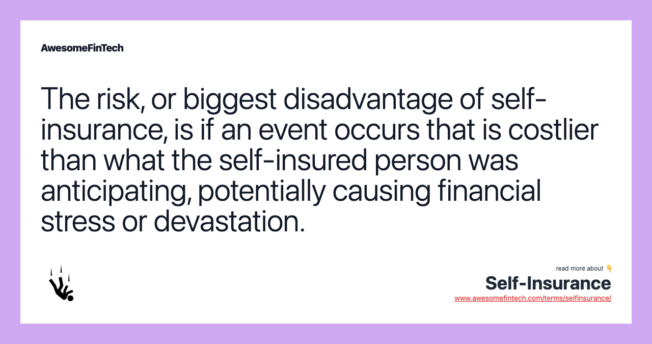 The risk, or biggest disadvantage of self-insurance, is if an event occurs that is costlier than what the self-insured person was anticipating, potentially causing financial stress or devastation.