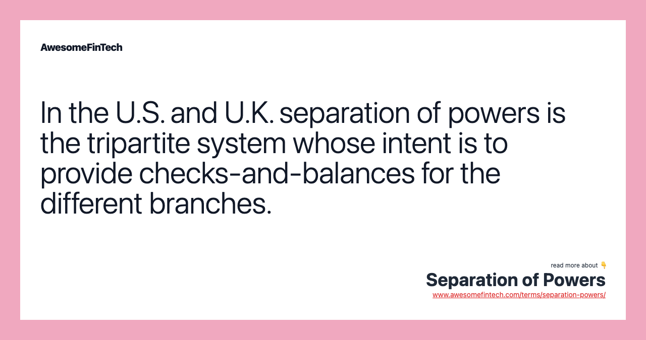 In the U.S. and U.K. separation of powers is the tripartite system whose intent is to provide checks-and-balances for the different branches.