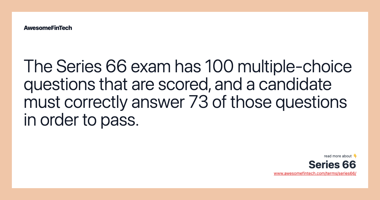 The Series 66 exam has 100 multiple-choice questions that are scored, and a candidate must correctly answer 73 of those questions in order to pass.