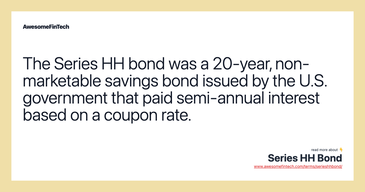 The Series HH bond was a 20-year, non-marketable savings bond issued by the U.S. government that paid semi-annual interest based on a coupon rate.
