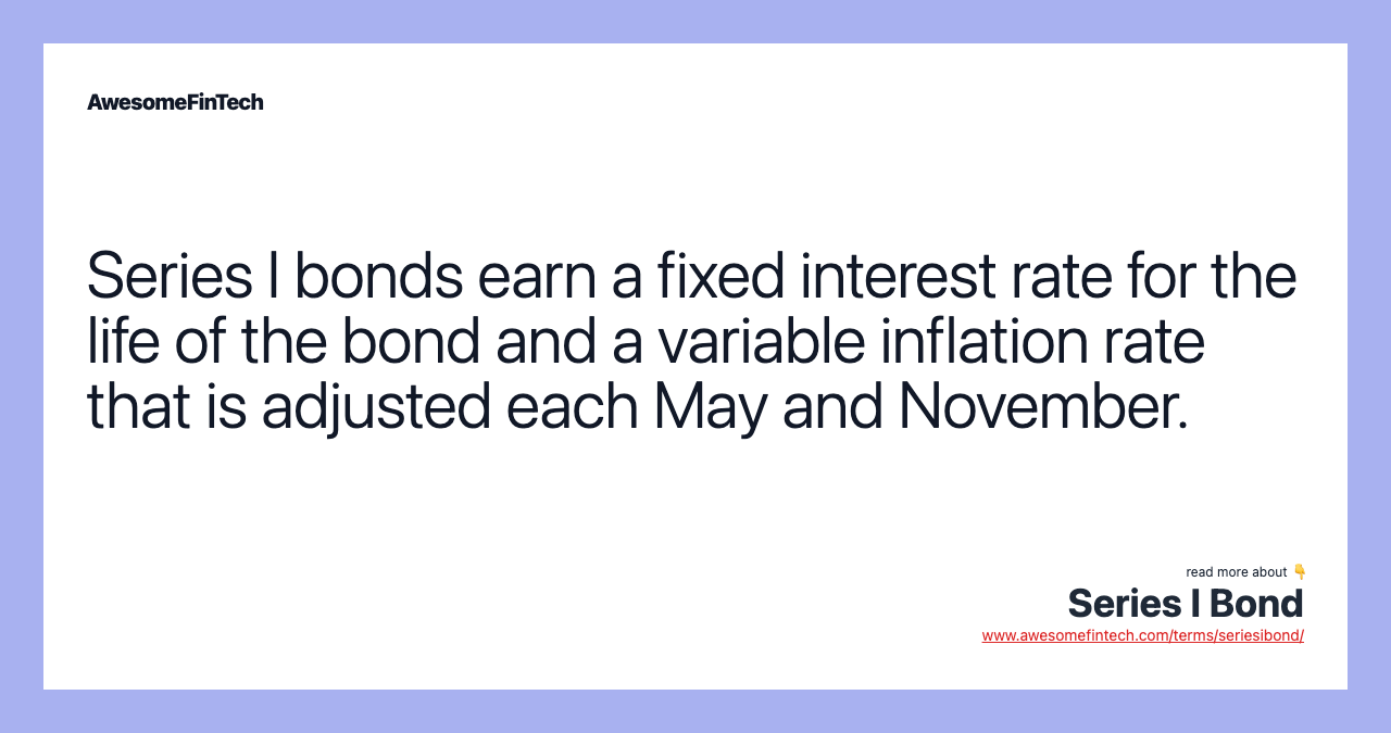 Series I bonds earn a fixed interest rate for the life of the bond and a variable inflation rate that is adjusted each May and November.