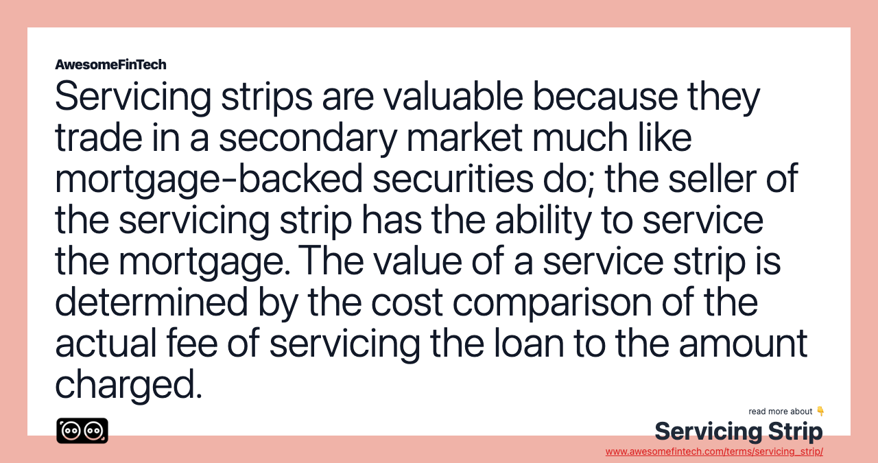 Servicing strips are valuable because they trade in a secondary market much like mortgage-backed securities do; the seller of the servicing strip has the ability to service the mortgage. The value of a service strip is determined by the cost comparison of the actual fee of servicing the loan to the amount charged.