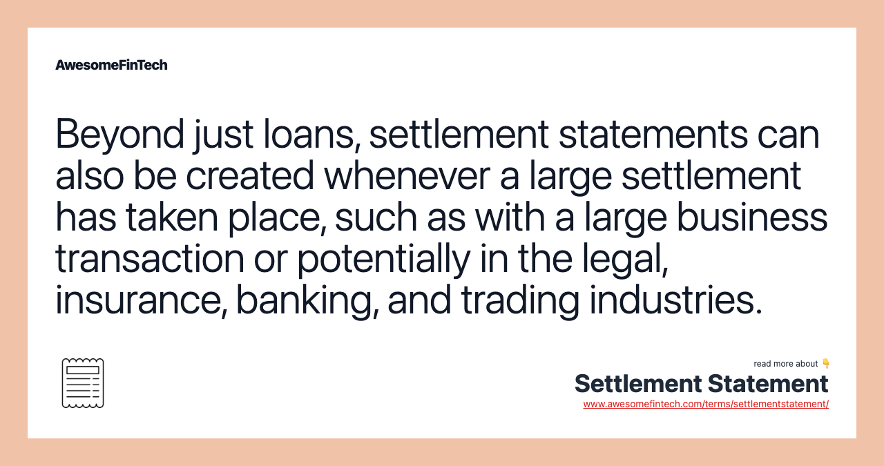 Beyond just loans, settlement statements can also be created whenever a large settlement has taken place, such as with a large business transaction or potentially in the legal, insurance, banking, and trading industries.