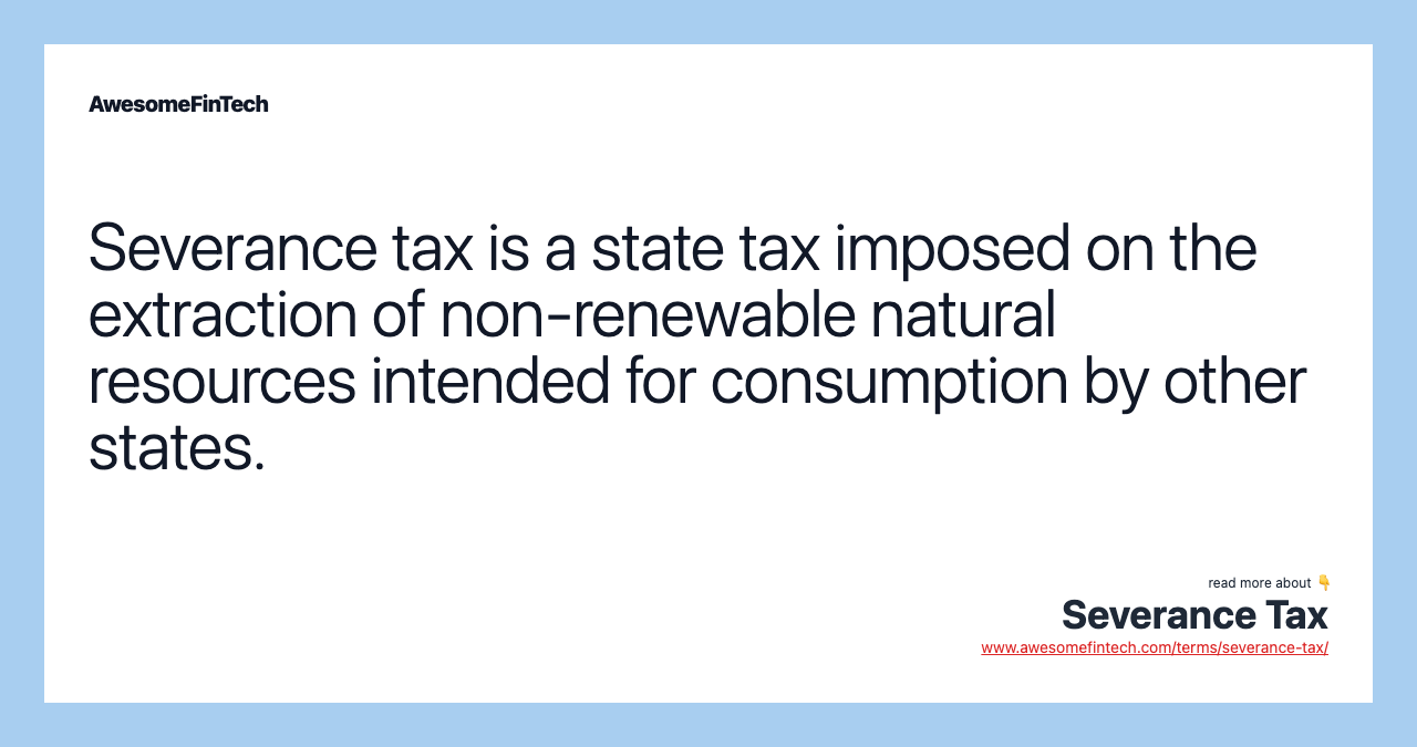 Severance tax is a state tax imposed on the extraction of non-renewable natural resources intended for consumption by other states.