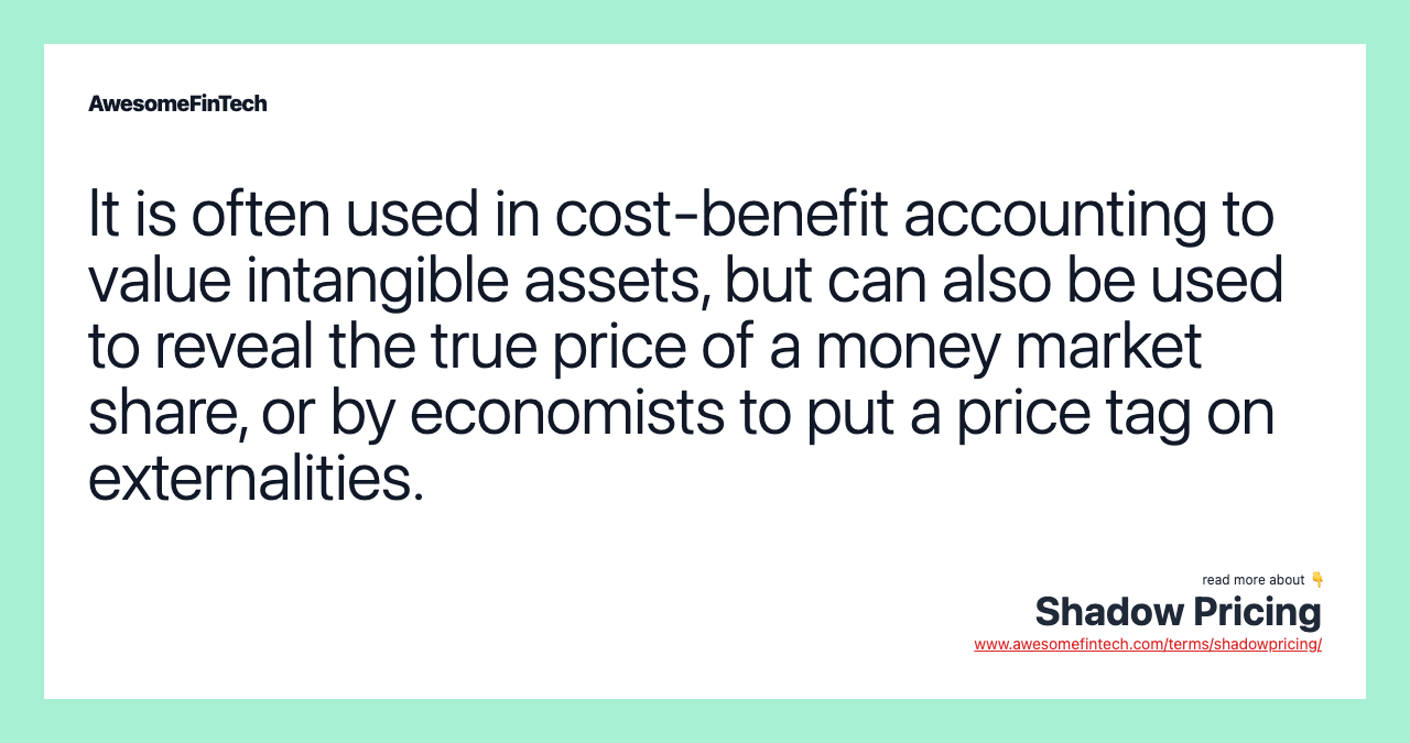 It is often used in cost-benefit accounting to value intangible assets, but can also be used to reveal the true price of a money market share, or by economists to put a price tag on externalities.