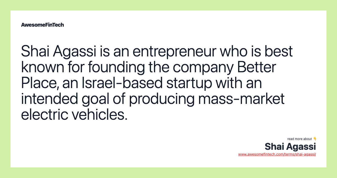 Shai Agassi is an entrepreneur who is best known for founding the company Better Place, an Israel-based startup with an intended goal of producing mass-market electric vehicles.