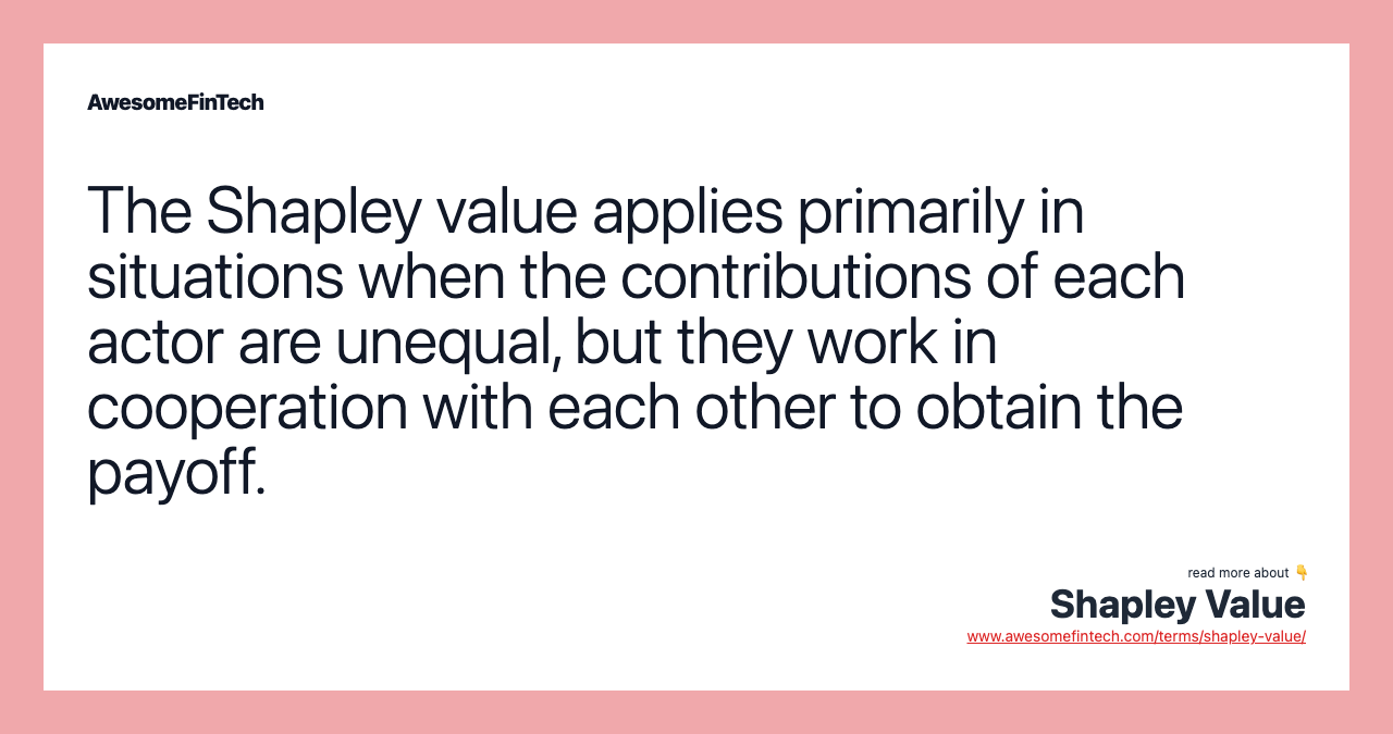 The Shapley value applies primarily in situations when the contributions of each actor are unequal, but they work in cooperation with each other to obtain the payoff.