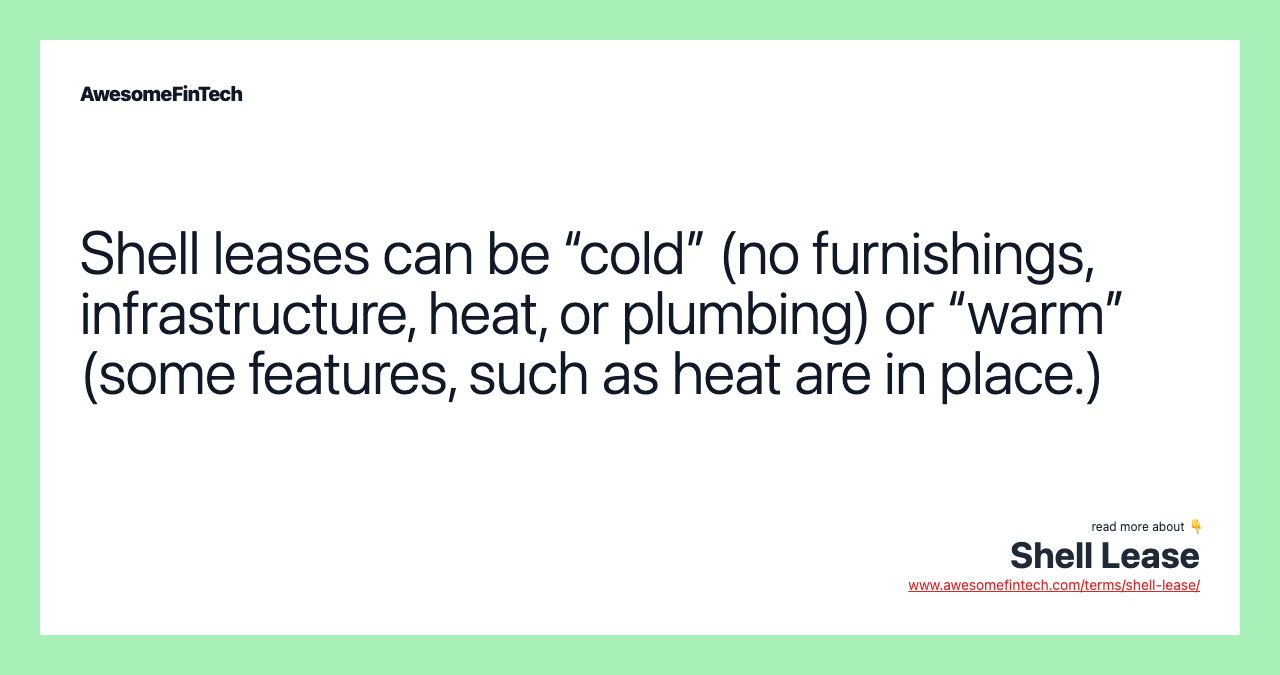 Shell leases can be “cold” (no furnishings, infrastructure, heat, or plumbing) or “warm” (some features, such as heat are in place.)