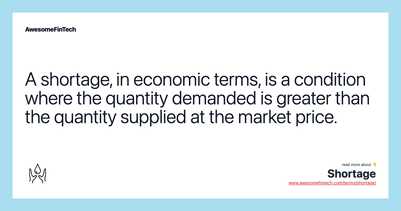 A shortage, in economic terms, is a condition where the quantity demanded is greater than the quantity supplied at the market price.
