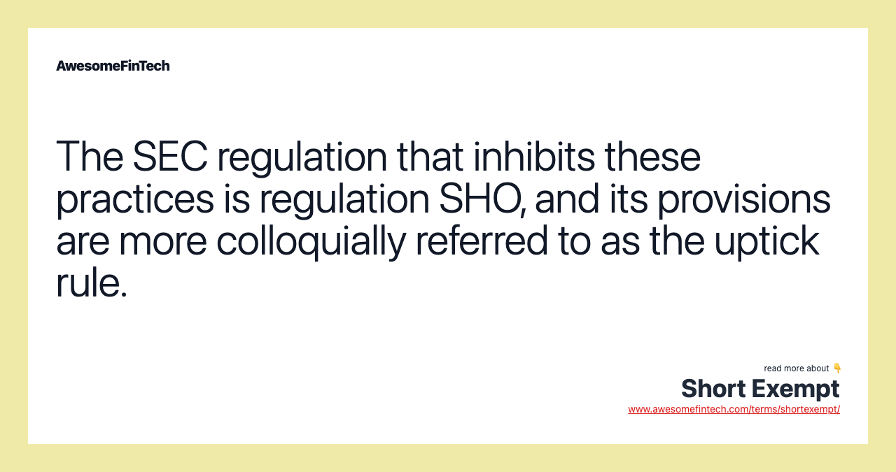 The SEC regulation that inhibits these practices is regulation SHO, and its provisions are more colloquially referred to as the uptick rule.
