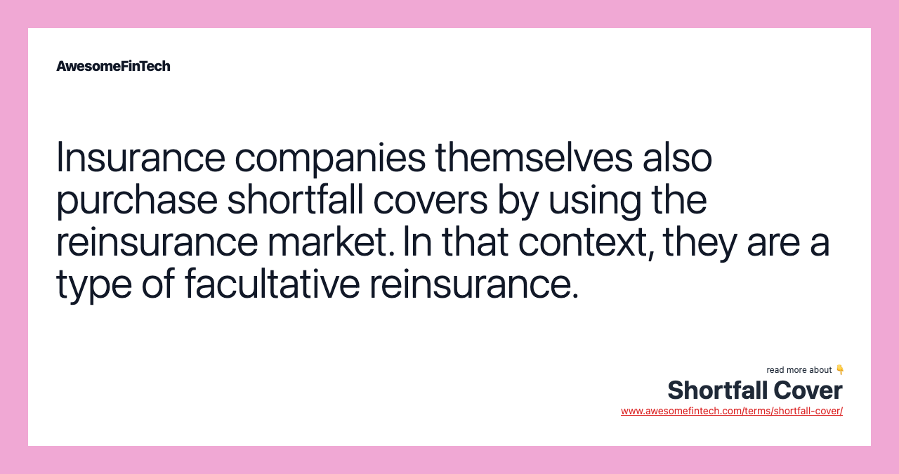 Insurance companies themselves also purchase shortfall covers by using the reinsurance market. In that context, they are a type of facultative reinsurance.