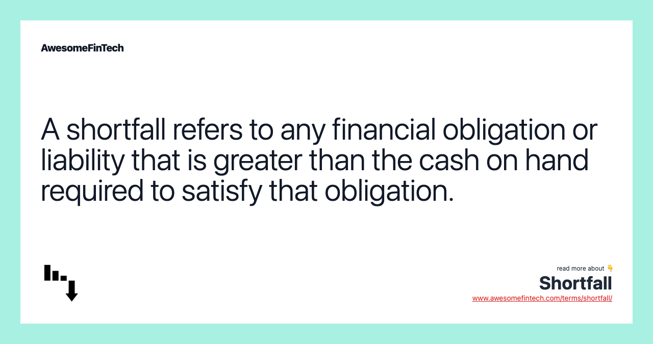 A shortfall refers to any financial obligation or liability that is greater than the cash on hand required to satisfy that obligation.
