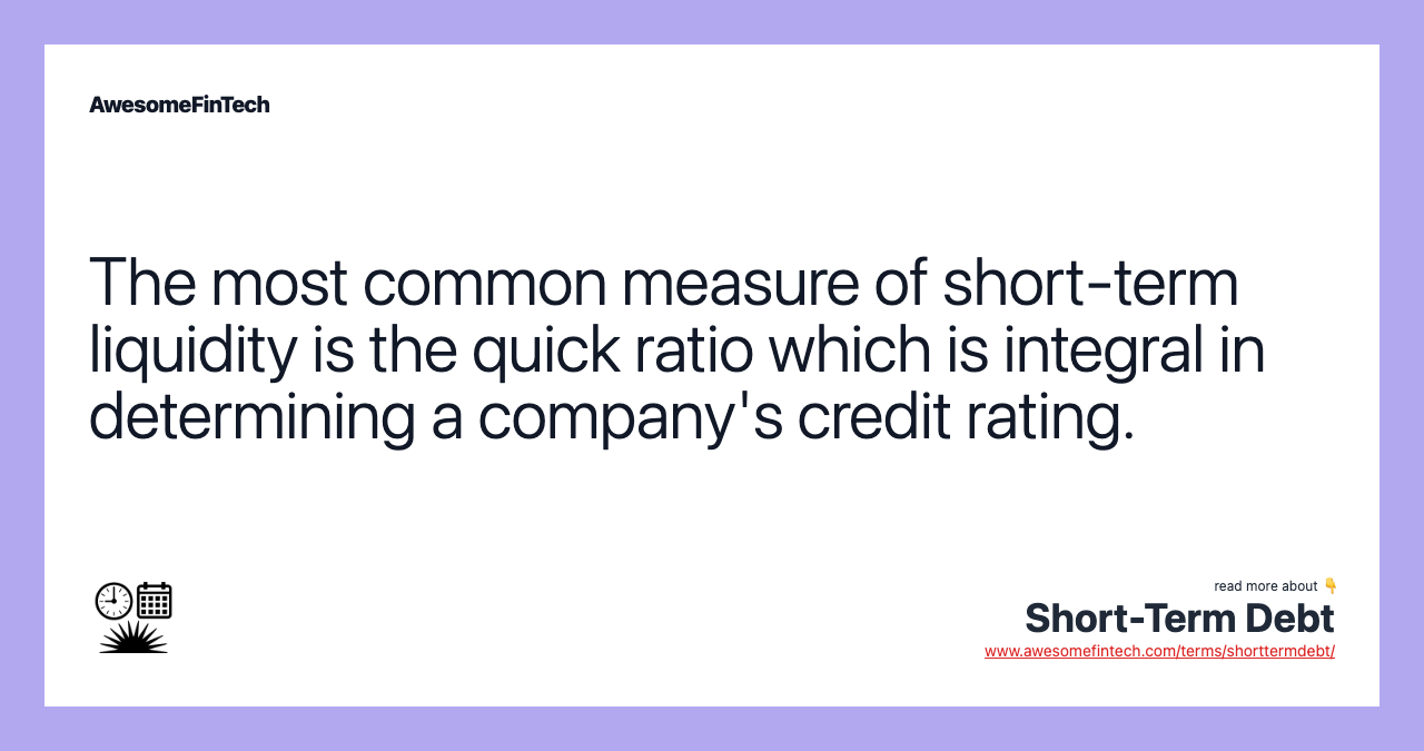 The most common measure of short-term liquidity is the quick ratio which is integral in determining a company's credit rating.
