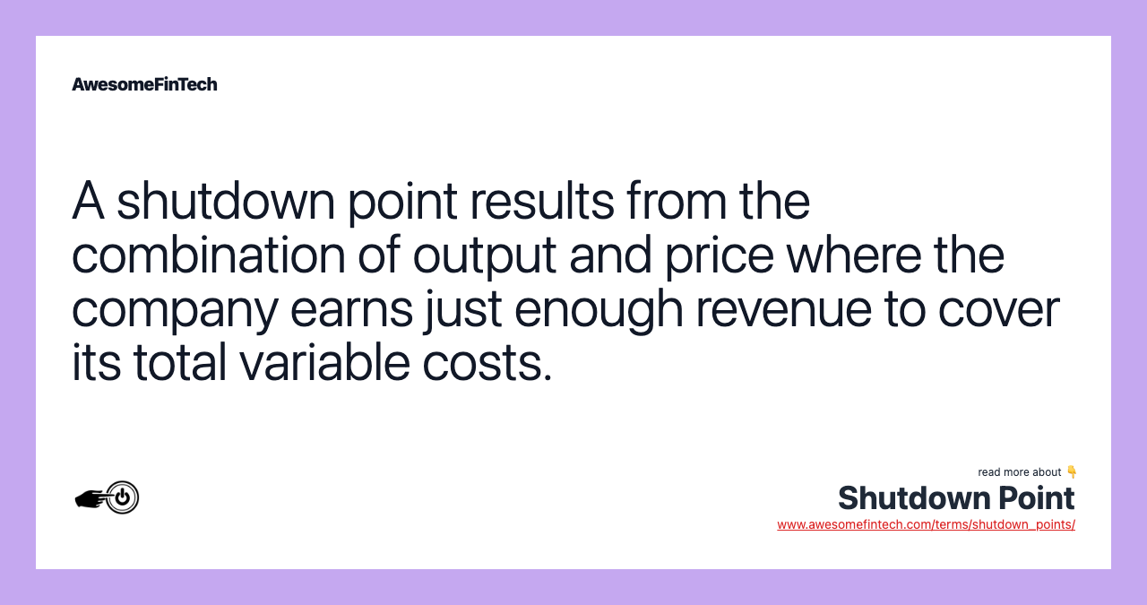 A shutdown point results from the combination of output and price where the company earns just enough revenue to cover its total variable costs.